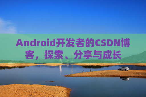 Android开发者的CSDN博客,探索、分享与成长